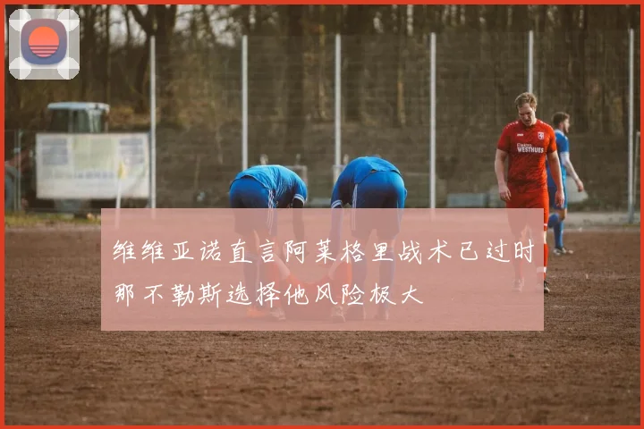 维维亚诺直言阿莱格里战术已过时那不勒斯选择他风险极大