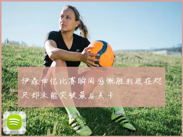 伊森回忆比赛瞬间感慨胜利近在咫尺却未能突破最后关卡