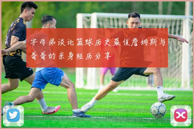 字母弟谈论篮球历史最佳詹姆斯与哥哥的亲身经历分享