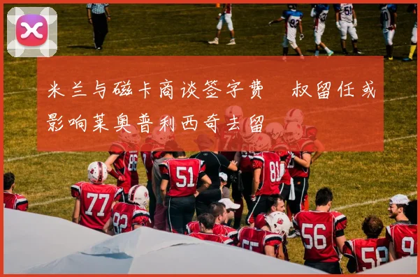 米兰与磁卡商谈签字费囧叔留任或影响莱奥普利西奇去留