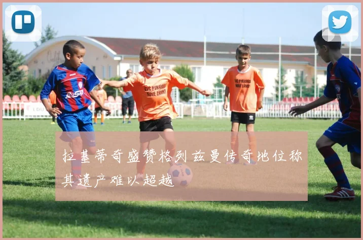 拉基蒂奇盛赞格列兹曼传奇地位称其遗产难以超越