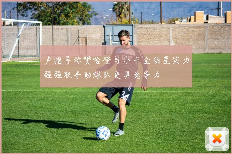 卢指导称赞哈登与小卡全明星实力强强联手助球队更具竞争力