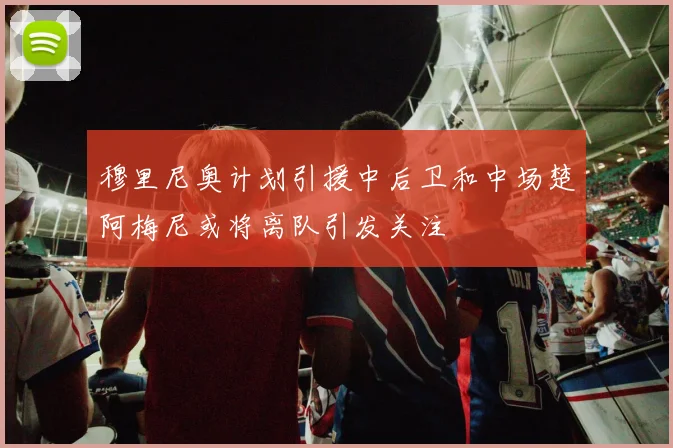 穆里尼奥计划引援中后卫和中场楚阿梅尼或将离队引发关注