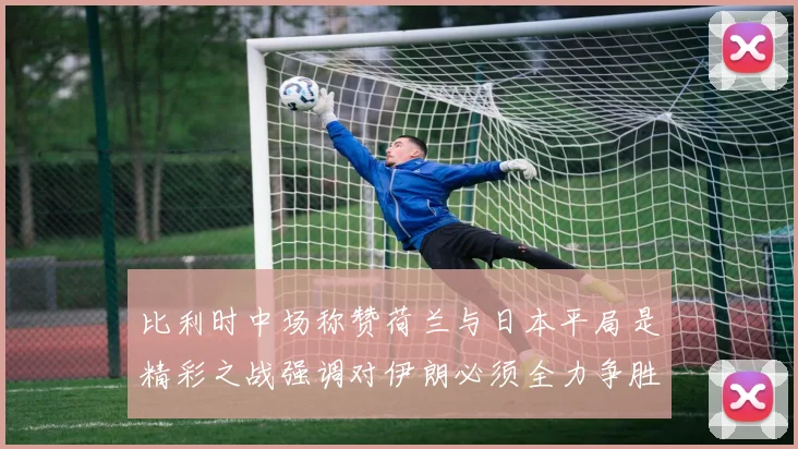 比利时中场称赞荷兰与日本平局是精彩之战强调对伊朗必须全力争胜