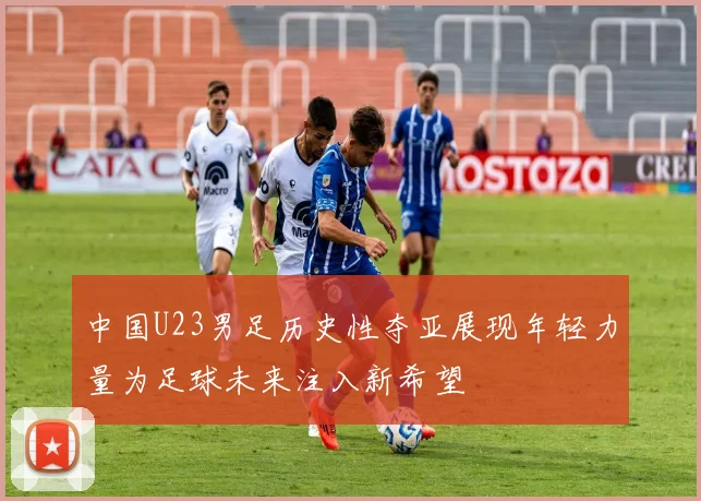 中国U23男足历史性夺亚展现年轻力量为足球未来注入新希望