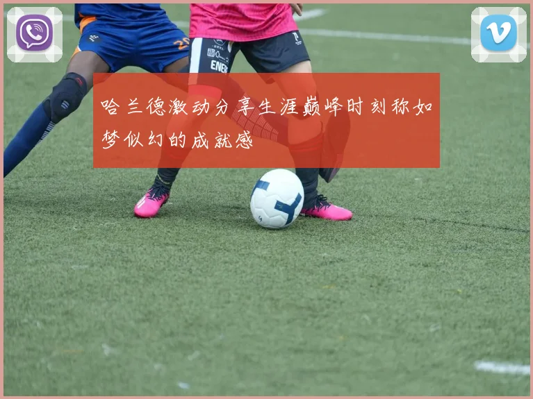 哈兰德激动分享生涯巅峰时刻称如梦似幻的成就感
