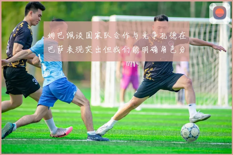姆巴佩谈国家队合作与竞争孔德在巴萨表现突出但我们能明确角色分工