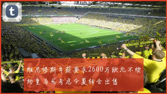 维尼修斯年薪要求2600万欧元不续约皇马或考虑今夏转会出售