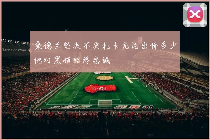 桑德兰坚决不卖扎卡无论出价多少他对黑猫始终忠诚