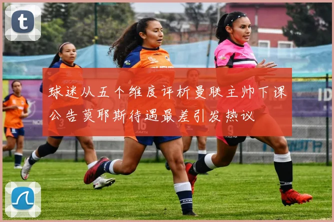 球迷从五个维度评析曼联主帅下课公告莫耶斯待遇最差引发热议
