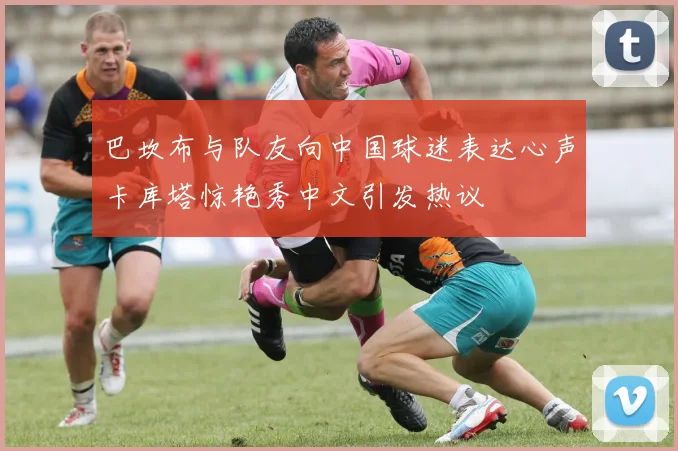 巴坎布与队友向中国球迷表达心声卡库塔惊艳秀中文引发热议