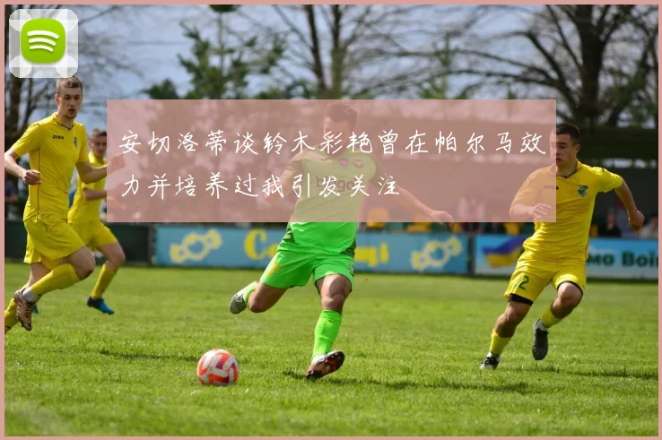 安切洛蒂谈铃木彩艳曾在帕尔马效力并培养过我引发关注
