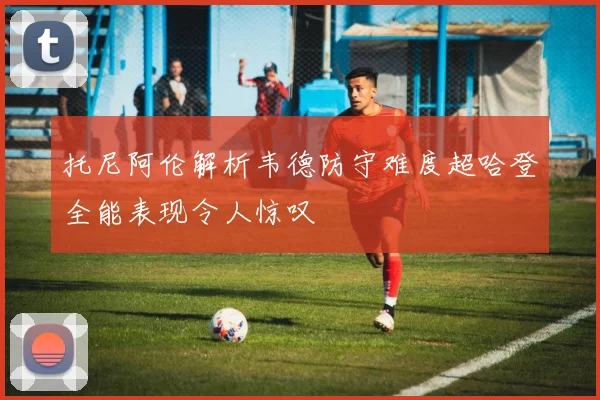 托尼阿伦解析韦德防守难度超哈登全能表现令人惊叹