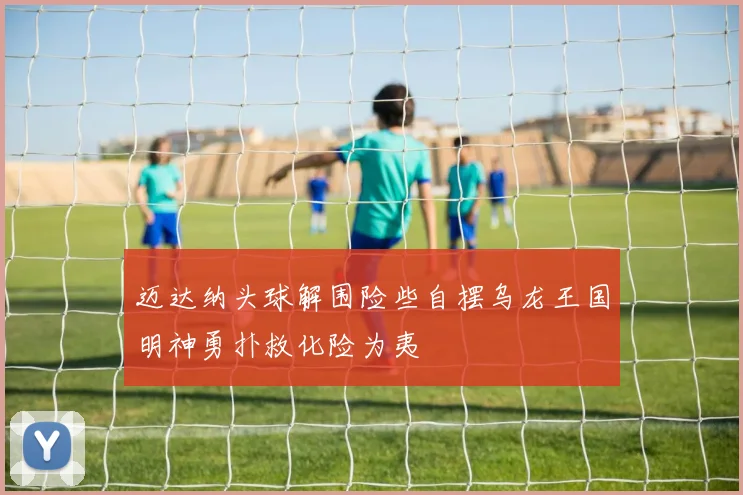迈达纳头球解围险些自摆乌龙王国明神勇扑救化险为夷