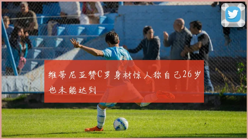 维蒂尼亚赞C罗身材惊人称自己26岁也未能达到