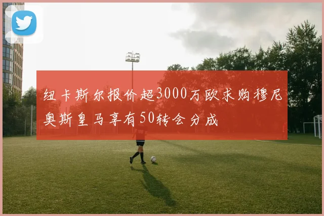 纽卡斯尔报价超3000万欧求购穆尼奥斯皇马享有50转会分成