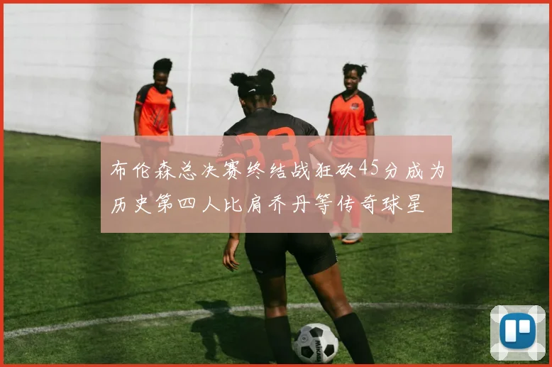 布伦森总决赛终结战狂砍45分成为历史第四人比肩乔丹等传奇球星