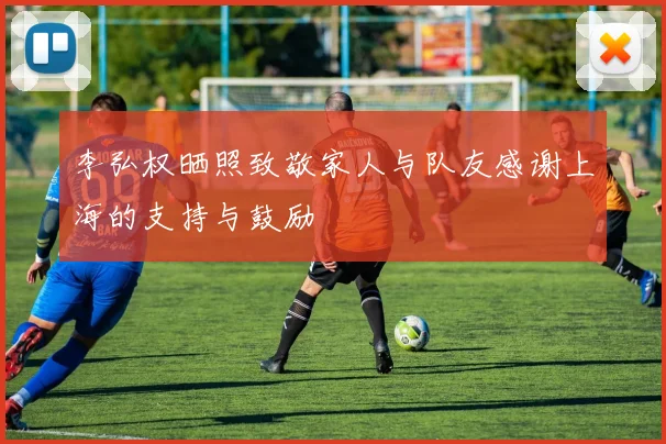 李弘权晒照致敬家人与队友感谢上海的支持与鼓励