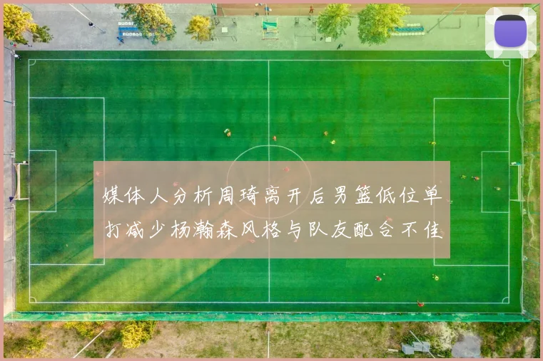 媒体人分析周琦离开后男篮低位单打减少杨瀚森风格与队友配合不佳
