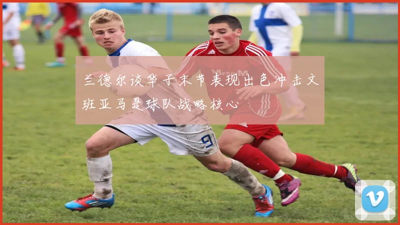 兰德尔谈华子末节表现出色冲击文班亚马是球队战略核心
