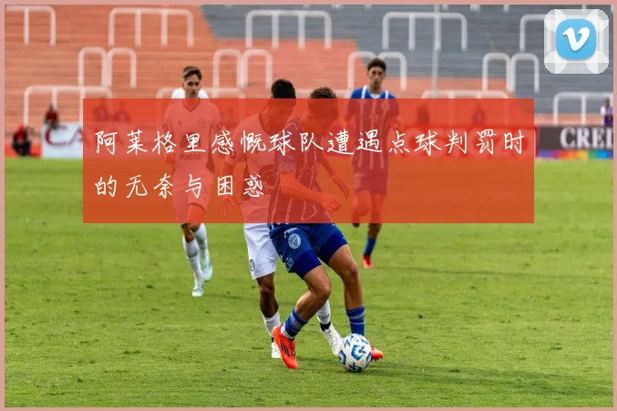 阿莱格里感慨球队遭遇点球判罚时的无奈与困惑