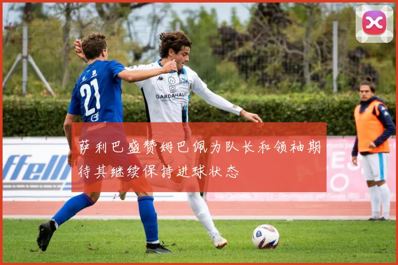 萨利巴盛赞姆巴佩为队长和领袖期待其继续保持进球状态
