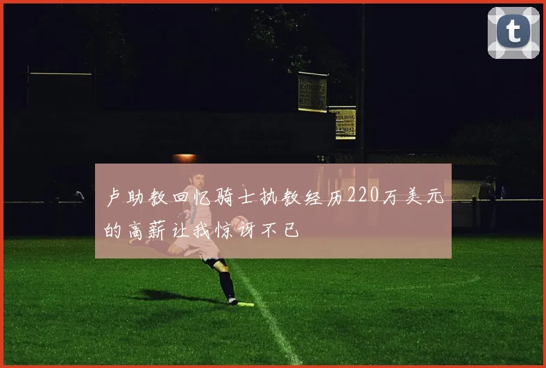 卢助教回忆骑士执教经历220万美元的高薪让我惊讶不已