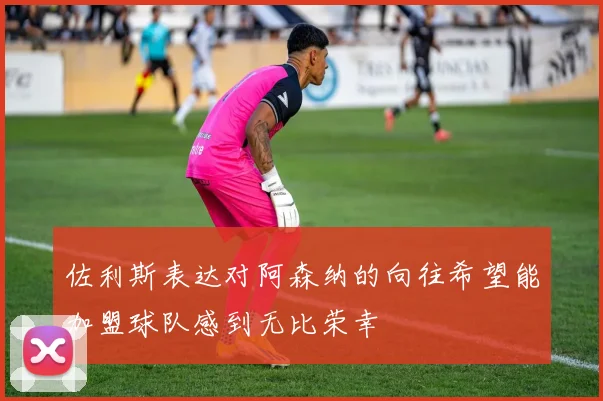 佐利斯表达对阿森纳的向往希望能加盟球队感到无比荣幸