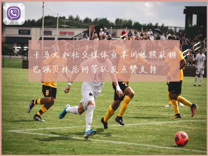 卡马文加社交媒体分享训练照获姆巴佩贝林厄姆等队友点赞支持