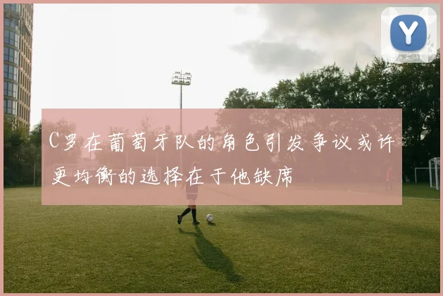 C罗在葡萄牙队的角色引发争议或许更均衡的选择在于他缺席