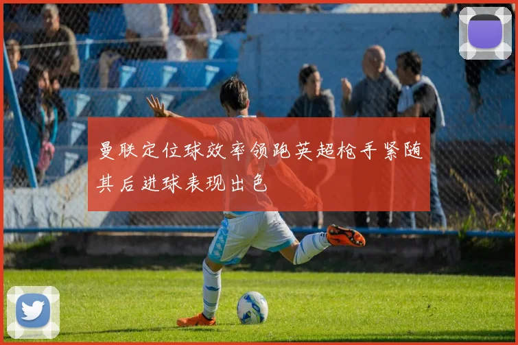 曼联定位球效率领跑英超枪手紧随其后进球表现出色